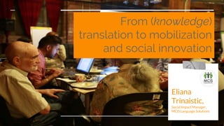 From (knowledge)
translation to mobilization
and social innovation
Eliana
Trinaistic,
Social Impact Manager,
MCIS Language Solutions
 