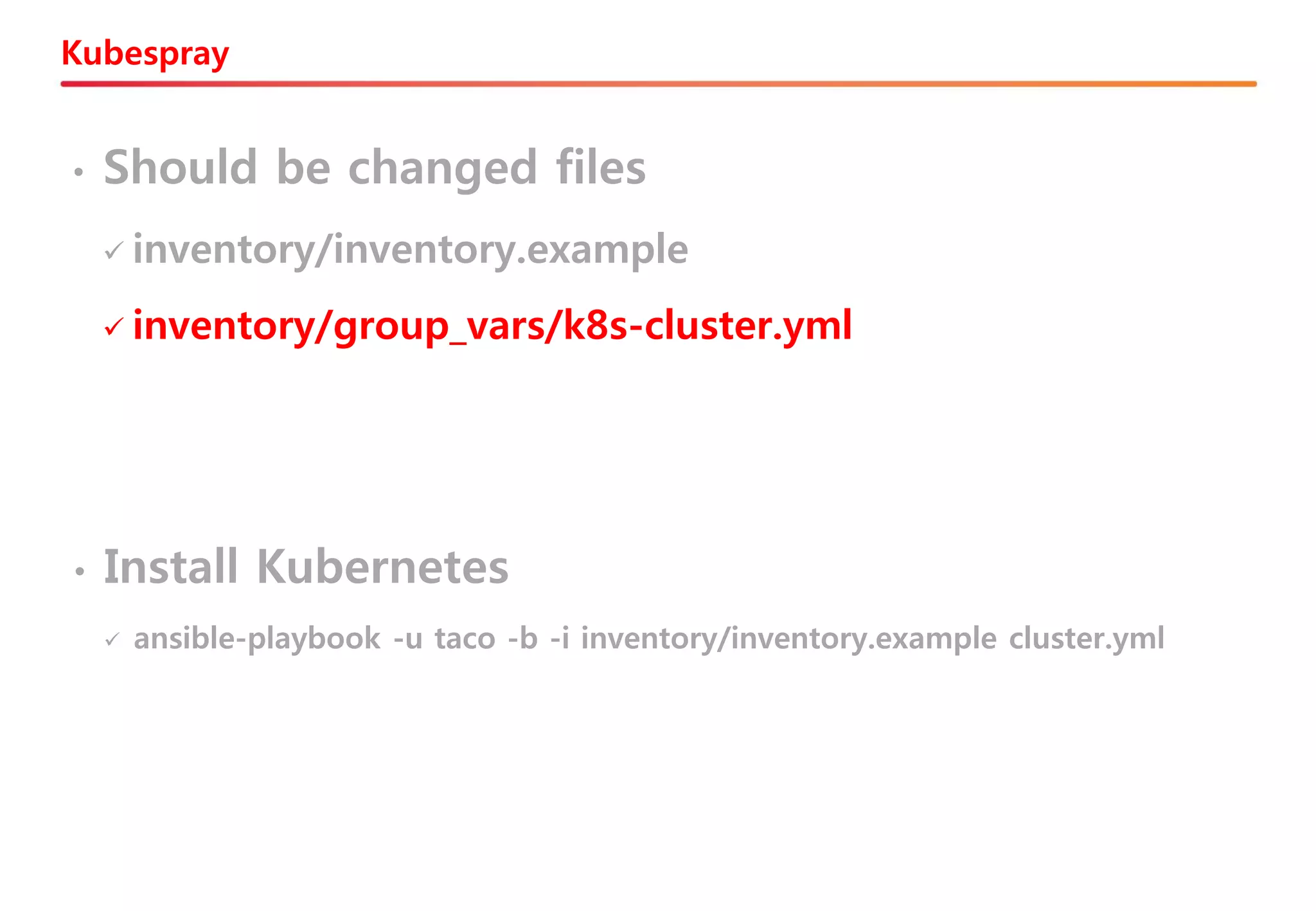 Kubespray
• Should be changed files
✓ inventory/inventory.example
✓ inventory/group_vars/k8s-cluster.yml
• Install Kubernetes
✓ ansible-playbook -u taco -b -i inventory/inventory.example cluster.yml
 