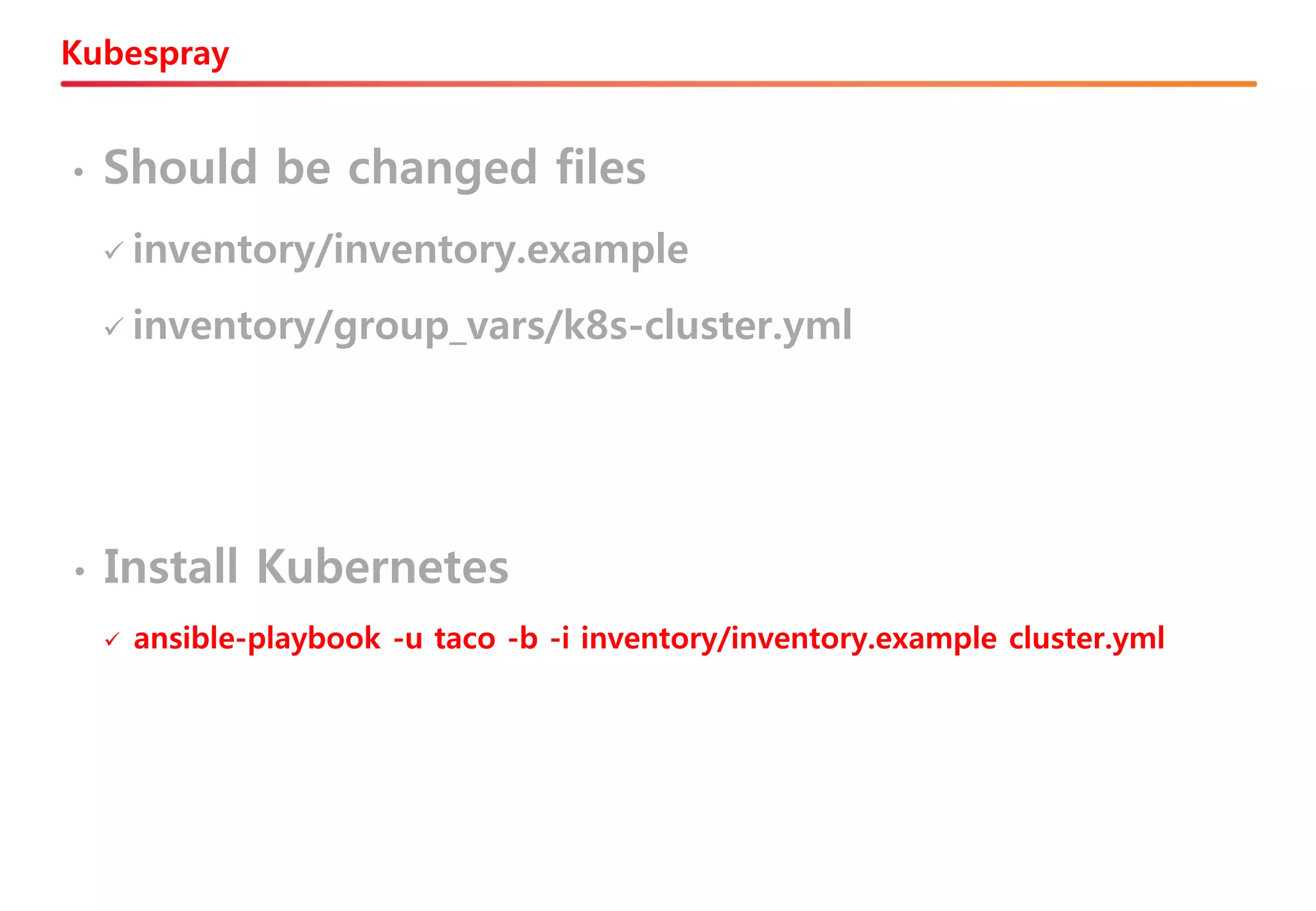 Kubespray
• Should be changed files
✓ inventory/inventory.example
✓ inventory/group_vars/k8s-cluster.yml
• Install Kubernetes
✓ ansible-playbook -u taco -b -i inventory/inventory.example cluster.yml
 