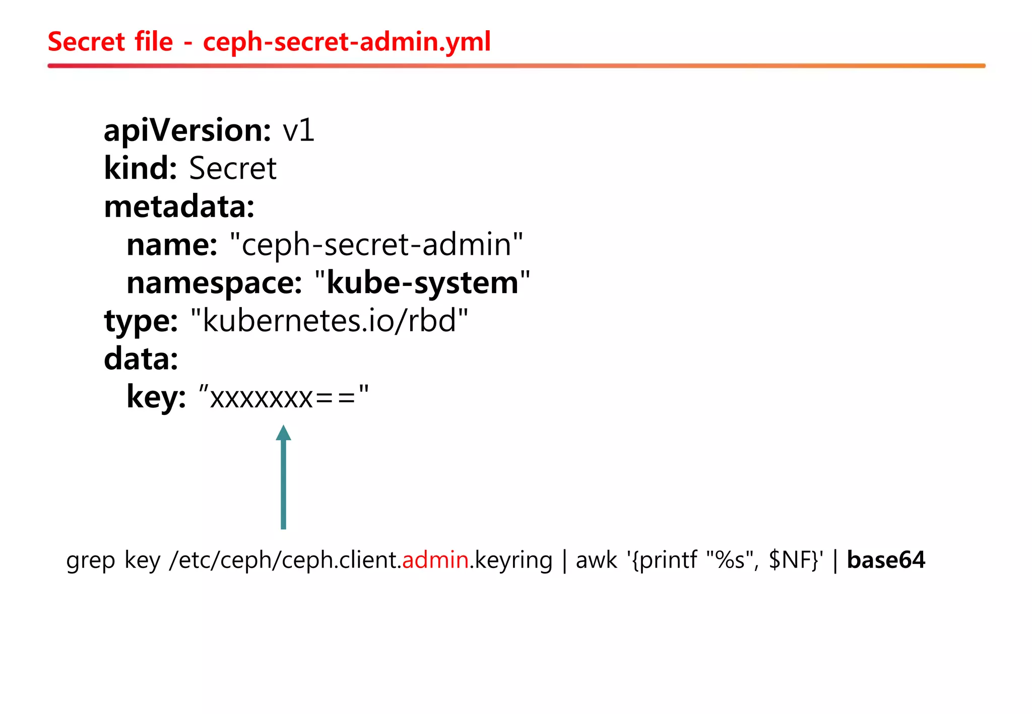 Secret file - ceph-secret-admin.yml
apiVersion: v1
kind: Secret
metadata:
name: "ceph-secret-admin"
namespace: "kube-system"
type: "kubernetes.io/rbd"
data:
key: ”xxxxxxx=="
grep key /etc/ceph/ceph.client.admin.keyring | awk '{printf "%s", $NF}' | base64
 