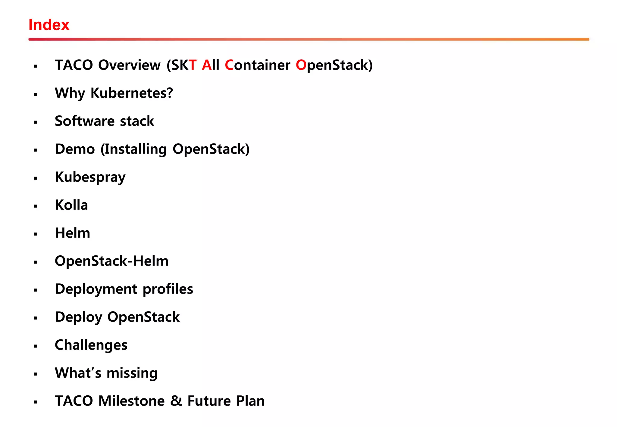 Index
▪ TACO Overview (SKT All Container OpenStack)
▪ Why Kubernetes?
▪ Software stack
▪ Demo (Installing OpenStack)
▪ Kubespray
▪ Kolla
▪ Helm
▪ OpenStack-Helm
▪ Deployment profiles
▪ Deploy OpenStack
▪ Challenges
▪ What’s missing
▪ TACO Milestone & Future Plan
 