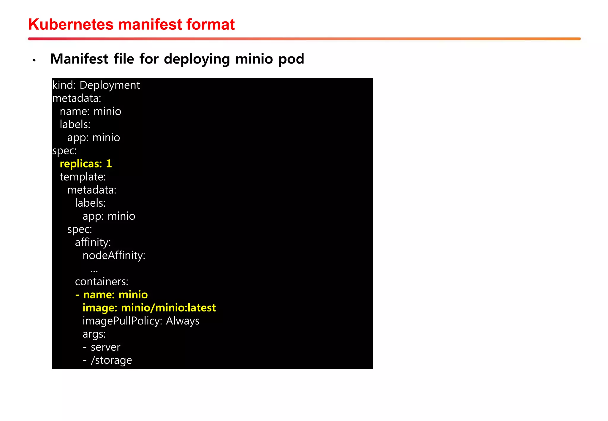 Kubernetes manifest format
• Manifest file for deploying minio pod
kind: Deployment
metadata:
name: minio
labels:
app: minio
spec:
replicas: 1
template:
metadata:
labels:
app: minio
spec:
affinity:
nodeAffinity:
…
containers:
- name: minio
image: minio/minio:latest
imagePullPolicy: Always
args:
- server
- /storage
 