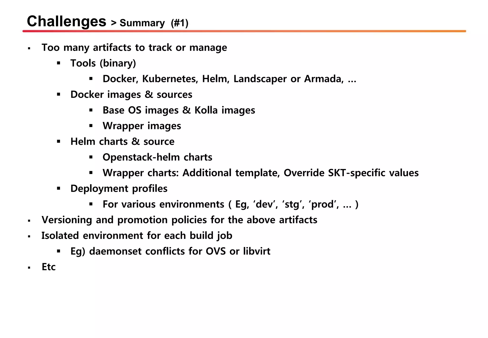 Challenges > Summary (#1)
▪ Too many artifacts to track or manage
▪ Tools (binary)
▪ Docker, Kubernetes, Helm, Landscaper or Armada, …
▪ Docker images & sources
▪ Base OS images & Kolla images
▪ Wrapper images
▪ Helm charts & source
▪ Openstack-helm charts
▪ Wrapper charts: Additional template, Override SKT-specific values
▪ Deployment profiles
▪ For various environments ( Eg, ‘dev’, ‘stg’, ‘prod’, … )
▪ Versioning and promotion policies for the above artifacts
▪ Isolated environment for each build job
▪ Eg) daemonset conflicts for OVS or libvirt
▪ Etc
 