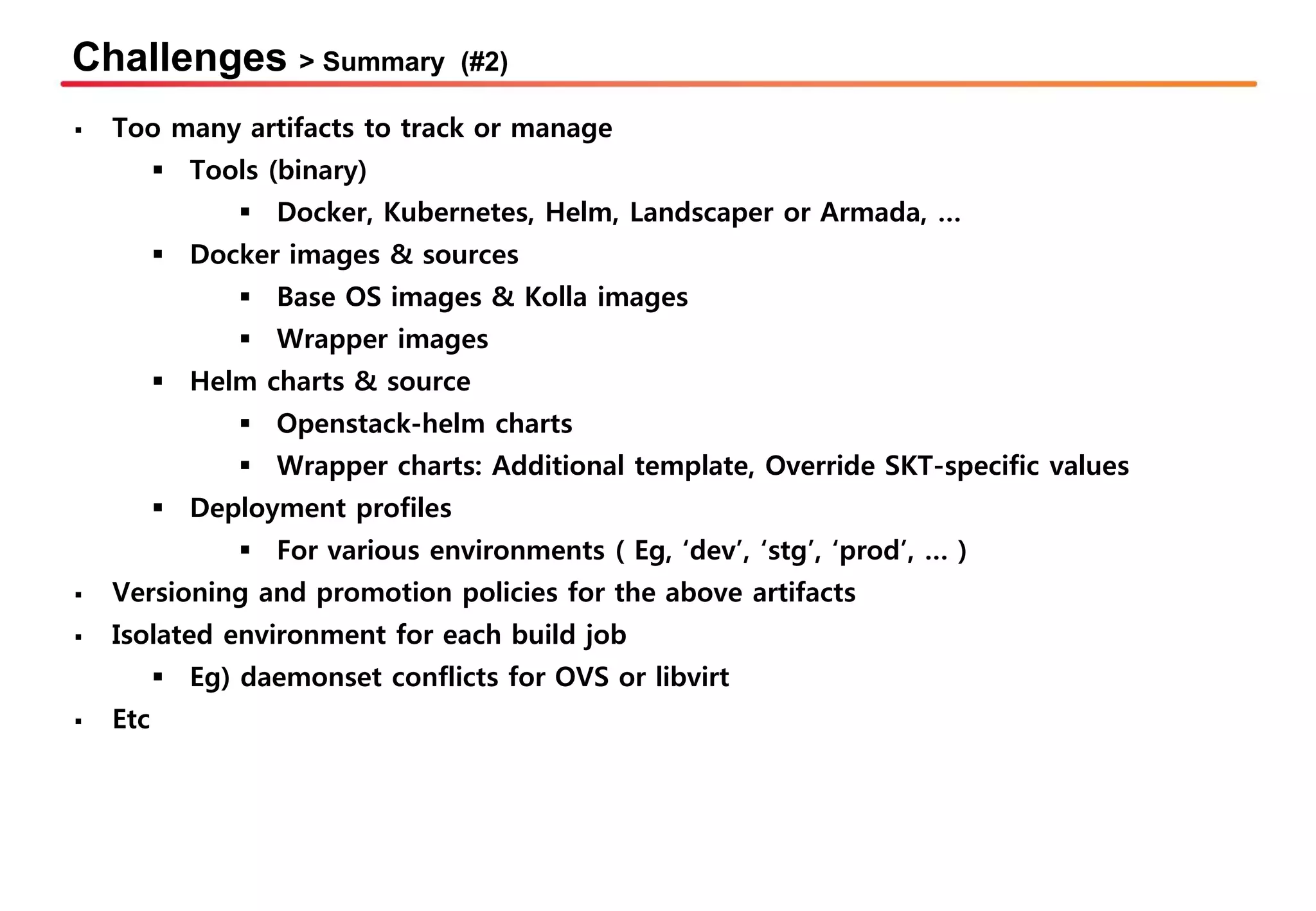 Challenges > Summary (#2)
▪ Too many artifacts to track or manage
▪ Tools (binary)
▪ Docker, Kubernetes, Helm, Landscaper or Armada, …
▪ Docker images & sources
▪ Base OS images & Kolla images
▪ Wrapper images
▪ Helm charts & source
▪ Openstack-helm charts
▪ Wrapper charts: Additional template, Override SKT-specific values
▪ Deployment profiles
▪ For various environments ( Eg, ‘dev’, ‘stg’, ‘prod’, … )
▪ Versioning and promotion policies for the above artifacts
▪ Isolated environment for each build job
▪ Eg) daemonset conflicts for OVS or libvirt
▪ Etc
 