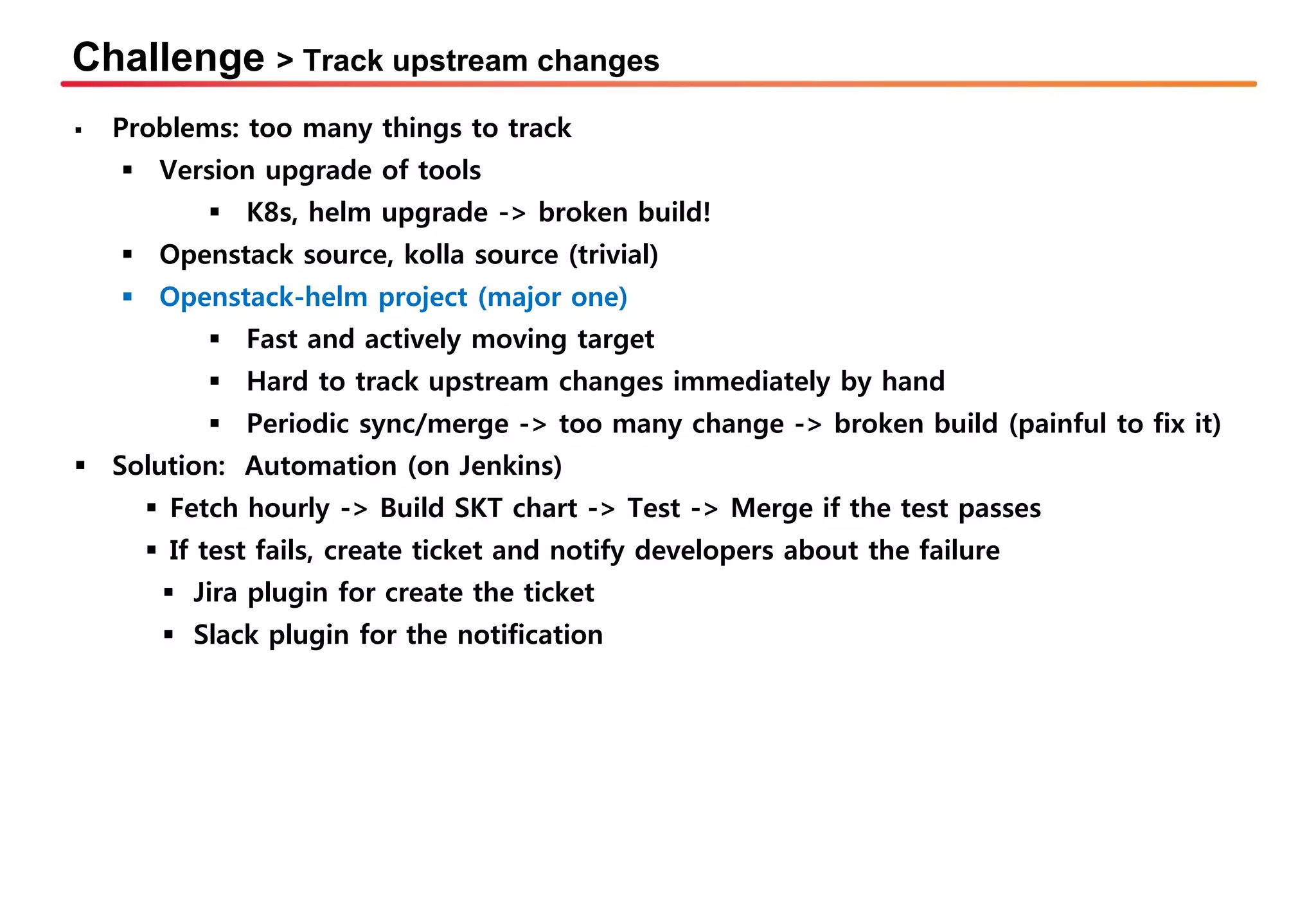 Challenge > Track upstream changes
▪ Problems: too many things to track
▪ Version upgrade of tools
▪ K8s, helm upgrade -> broken build!
▪ Openstack source, kolla source (trivial)
▪ Openstack-helm project (major one)
▪ Fast and actively moving target
▪ Hard to track upstream changes immediately by hand
▪ Periodic sync/merge -> too many change -> broken build (painful to fix it)
▪ Solution: Automation (on Jenkins)
▪ Fetch hourly -> Build SKT chart -> Test -> Merge if the test passes
▪ If test fails, create ticket and notify developers about the failure
▪ Jira plugin for create the ticket
▪ Slack plugin for the notification
 