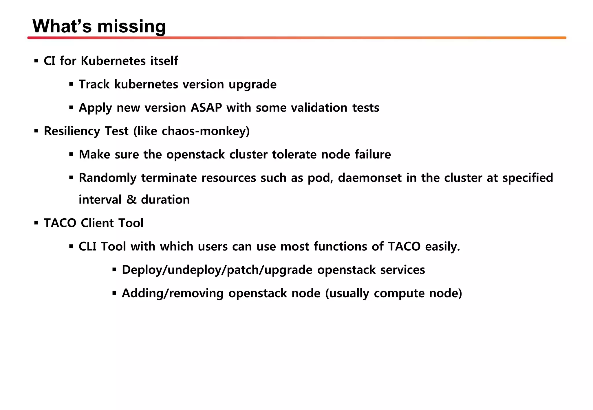What’s missing
▪ CI for Kubernetes itself
▪ Track kubernetes version upgrade
▪ Apply new version ASAP with some validation tests
▪ Resiliency Test (like chaos-monkey)
▪ Make sure the openstack cluster tolerate node failure
▪ Randomly terminate resources such as pod, daemonset in the cluster at specified
interval & duration
▪ TACO Client Tool
▪ CLI Tool with which users can use most functions of TACO easily.
▪ Deploy/undeploy/patch/upgrade openstack services
▪ Adding/removing openstack node (usually compute node)
 
