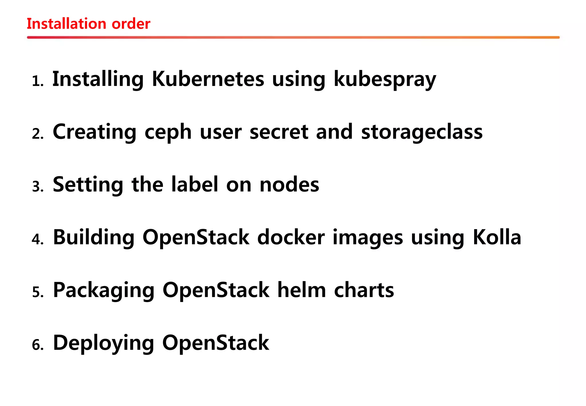 Installation order
1. Installing Kubernetes using kubespray
2. Creating ceph user secret and storageclass
3. Setting the label on nodes
4. Building OpenStack docker images using Kolla
5. Packaging OpenStack helm charts
6. Deploying OpenStack
 