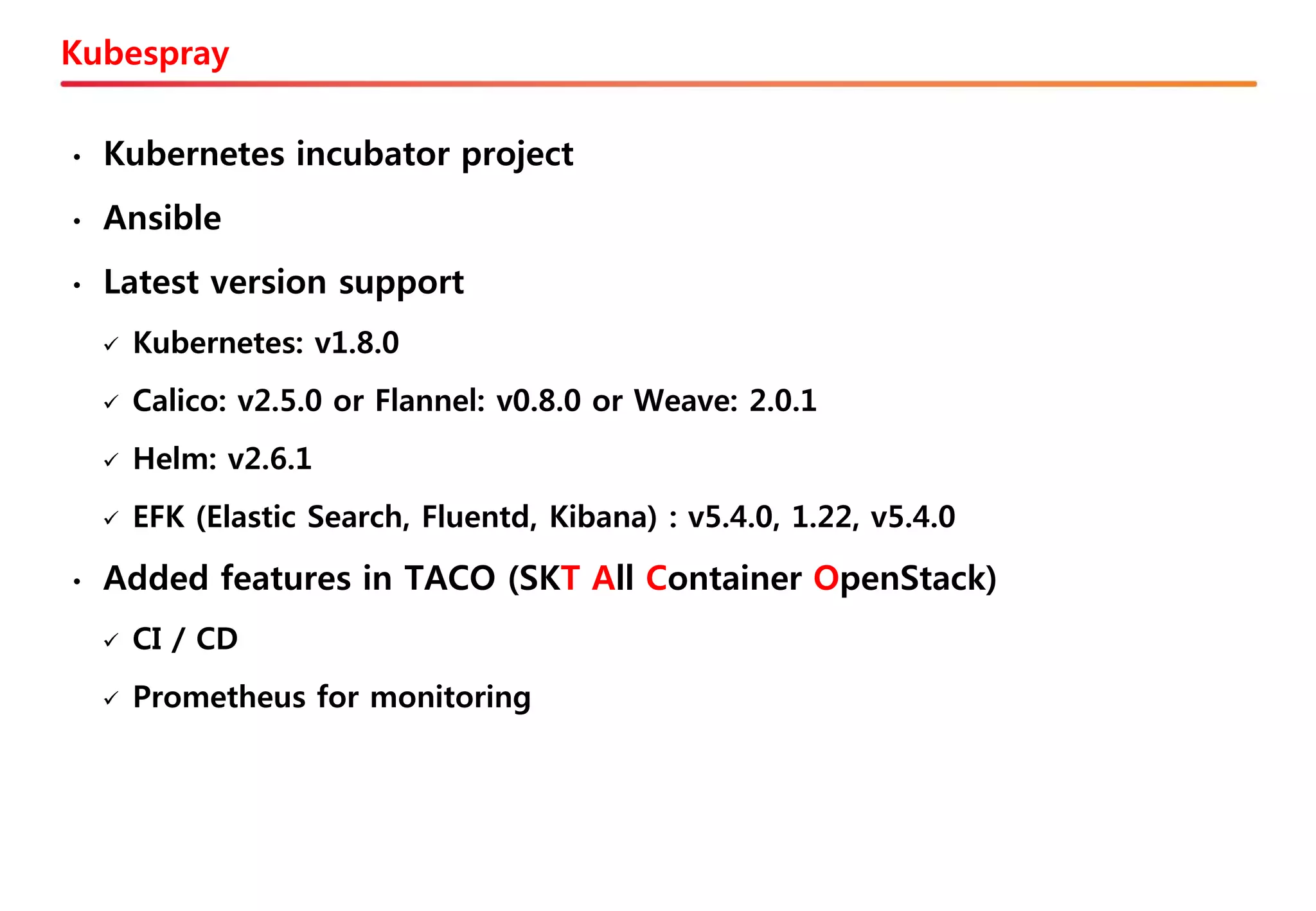 Kubespray
• Kubernetes incubator project
• Ansible
• Latest version support
✓ Kubernetes: v1.8.0
✓ Calico: v2.5.0 or Flannel: v0.8.0 or Weave: 2.0.1
✓ Helm: v2.6.1
✓ EFK (Elastic Search, Fluentd, Kibana) : v5.4.0, 1.22, v5.4.0
• Added features in TACO (SKT All Container OpenStack)
✓ CI / CD
✓ Prometheus for monitoring
 
