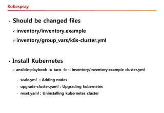 Kubespray
• Should be changed files
✓ inventory/inventory.example
✓ inventory/group_vars/k8s-cluster.yml
• Install Kubernetes
✓ ansible-playbook -u taco -b -i inventory/inventory.example cluster.yml
• scale.yml : Adding nodes
• upgrade-cluster.yaml : Upgrading kubernetes
• reset.yaml : Uninstalling kubernetes cluster
 