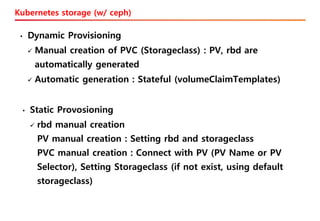 Kubernetes storage (w/ ceph)
• Static Provosioning
✓ rbd manual creation
PV manual creation : Setting rbd and storageclass
PVC manual creation : Connect with PV (PV Name or PV
Selector), Setting Storageclass (if not exist, using default
storageclass)
• Dynamic Provisioning
✓ Manual creation of PVC (Storageclass) : PV, rbd are
automatically generated
✓ Automatic generation : Stateful (volumeClaimTemplates)
 