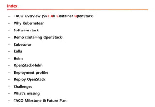 Index
▪ TACO Overview (SKT All Container OpenStack)
▪ Why Kubernetes?
▪ Software stack
▪ Demo (Installing OpenStack)
▪ Kubespray
▪ Kolla
▪ Helm
▪ OpenStack-Helm
▪ Deployment profiles
▪ Deploy OpenStack
▪ Challenges
▪ What’s missing
▪ TACO Milestone & Future Plan
 
