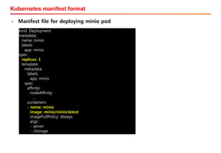 Kubernetes manifest format
• Manifest file for deploying minio pod
kind: Deployment
metadata:
name: minio
labels:
app: minio
spec:
replicas: 1
template:
metadata:
labels:
app: minio
spec:
affinity:
nodeAffinity:
…
containers:
- name: minio
image: minio/minio:latest
imagePullPolicy: Always
args:
- server
- /storage
 