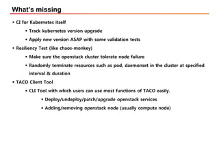 What’s missing
▪ CI for Kubernetes itself
▪ Track kubernetes version upgrade
▪ Apply new version ASAP with some validation tests
▪ Resiliency Test (like chaos-monkey)
▪ Make sure the openstack cluster tolerate node failure
▪ Randomly terminate resources such as pod, daemonset in the cluster at specified
interval & duration
▪ TACO Client Tool
▪ CLI Tool with which users can use most functions of TACO easily.
▪ Deploy/undeploy/patch/upgrade openstack services
▪ Adding/removing openstack node (usually compute node)
 