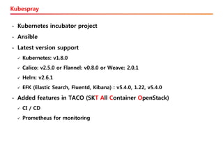 Kubespray
• Kubernetes incubator project
• Ansible
• Latest version support
✓ Kubernetes: v1.8.0
✓ Calico: v2.5.0 or Flannel: v0.8.0 or Weave: 2.0.1
✓ Helm: v2.6.1
✓ EFK (Elastic Search, Fluentd, Kibana) : v5.4.0, 1.22, v5.4.0
• Added features in TACO (SKT All Container OpenStack)
✓ CI / CD
✓ Prometheus for monitoring
 