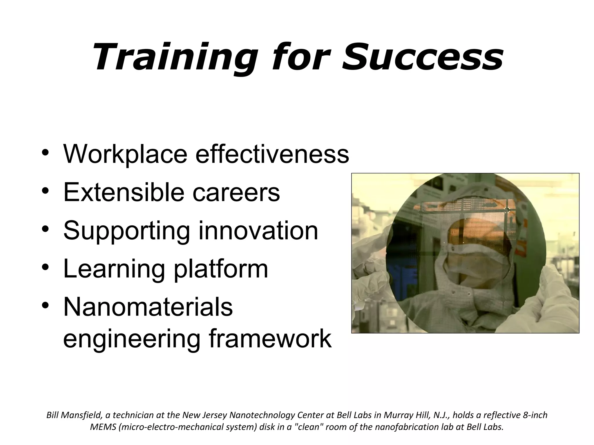 Training for Success

•   Workplace effectiveness
•   Extensible careers
•   Supporting innovation
•   Learning platform
•   Nanomaterials
    engineering framework

Bill Mansfield, a technician at the New Jersey Nanotechnology Center at Bell Labs in Murray Hill, N.J., holds a reflective 8-inch
           MEMS (micro-electro-mechanical system) disk in a "clean" room of the nanofabrication lab at Bell Labs.
 