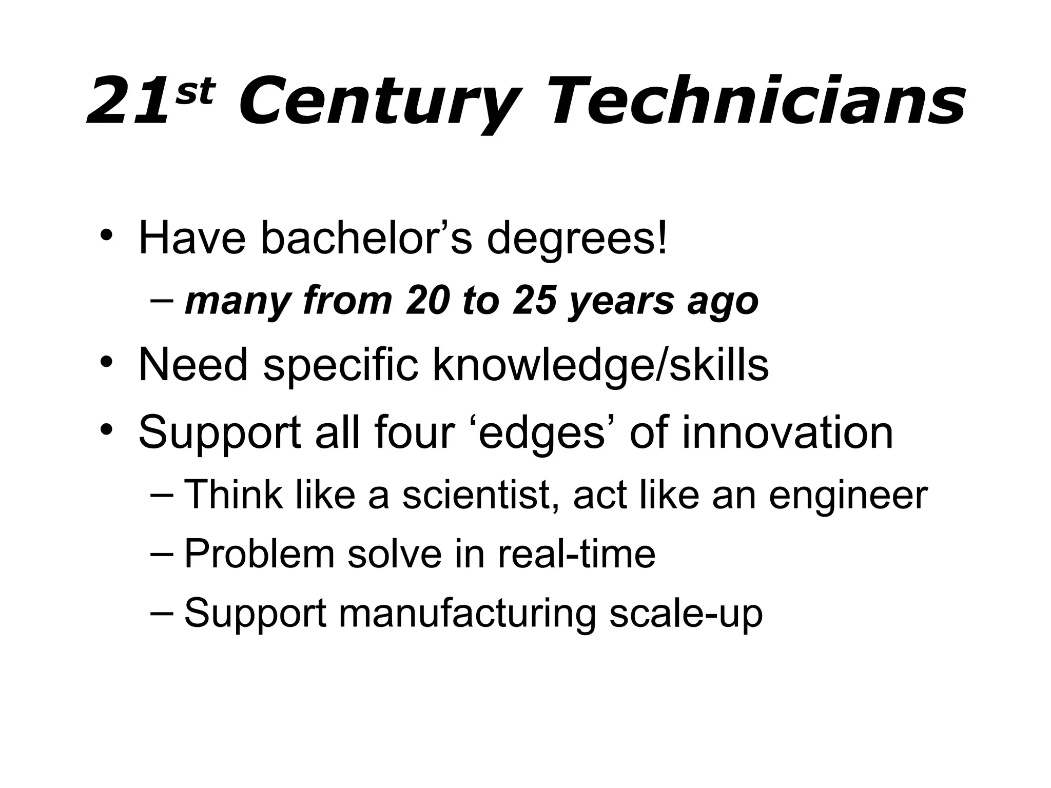 21 Century Technicians
   st


• Have bachelor’s degrees!
  – many from 20 to 25 years ago
• Need specific knowledge/skills
• Support all four ‘edges’ of innovation
  – Think like a scientist, act like an engineer
  – Problem solve in real-time
  – Support manufacturing scale-up
 