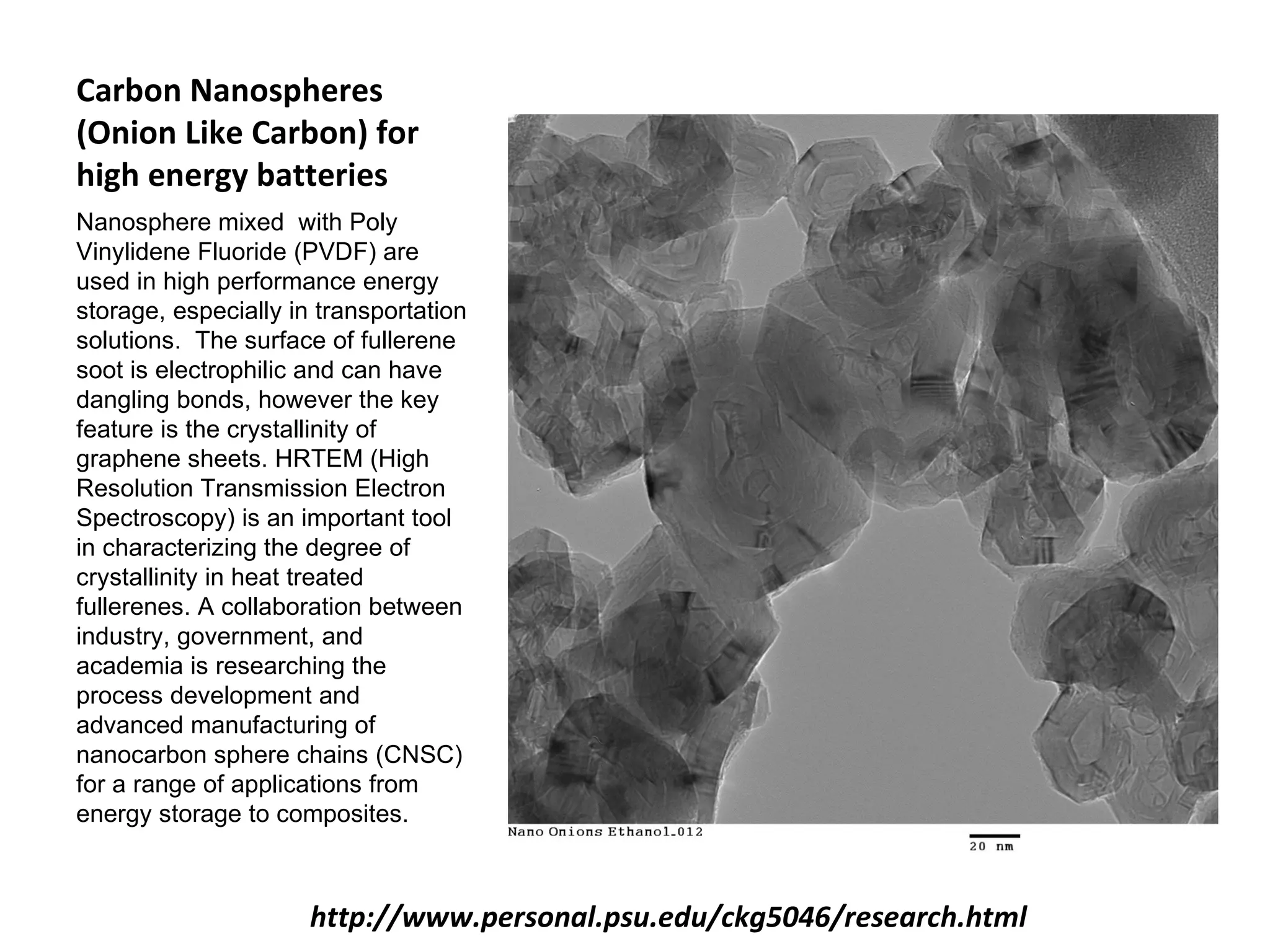 Carbon Nanospheres
(Onion Like Carbon) for
high energy batteries
Nanosphere mixed with Poly
Vinylidene Fluoride (PVDF) are
used in high performance energy
storage, especially in transportation
solutions. The surface of fullerene
soot is electrophilic and can have
dangling bonds, however the key
feature is the crystallinity of
graphene sheets. HRTEM (High
Resolution Transmission Electron
Spectroscopy) is an important tool
in characterizing the degree of
crystallinity in heat treated
fullerenes. A collaboration between
industry, government, and
academia is researching the
process development and
advanced manufacturing of
nanocarbon sphere chains (CNSC)
for a range of applications from
energy storage to composites.



                      http://www.personal.psu.edu/ckg5046/research.html
 