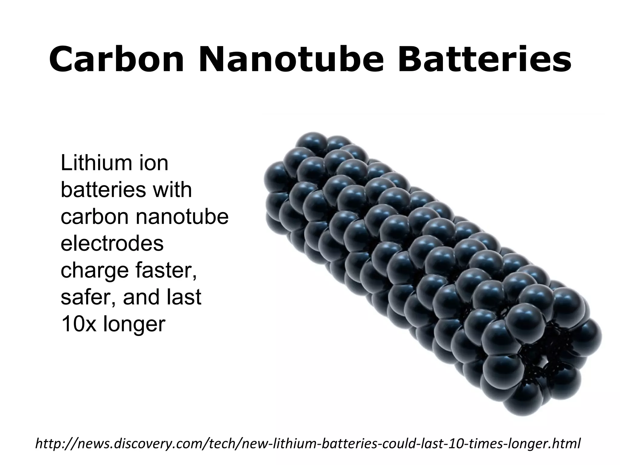 Carbon Nanotube Batteries

   Lithium ion
   batteries with
   carbon nanotube
   electrodes
   charge faster,
   safer, and last
   10x longer




http://news.discovery.com/tech/new-lithium-batteries-could-last-10-times-longer.html
 