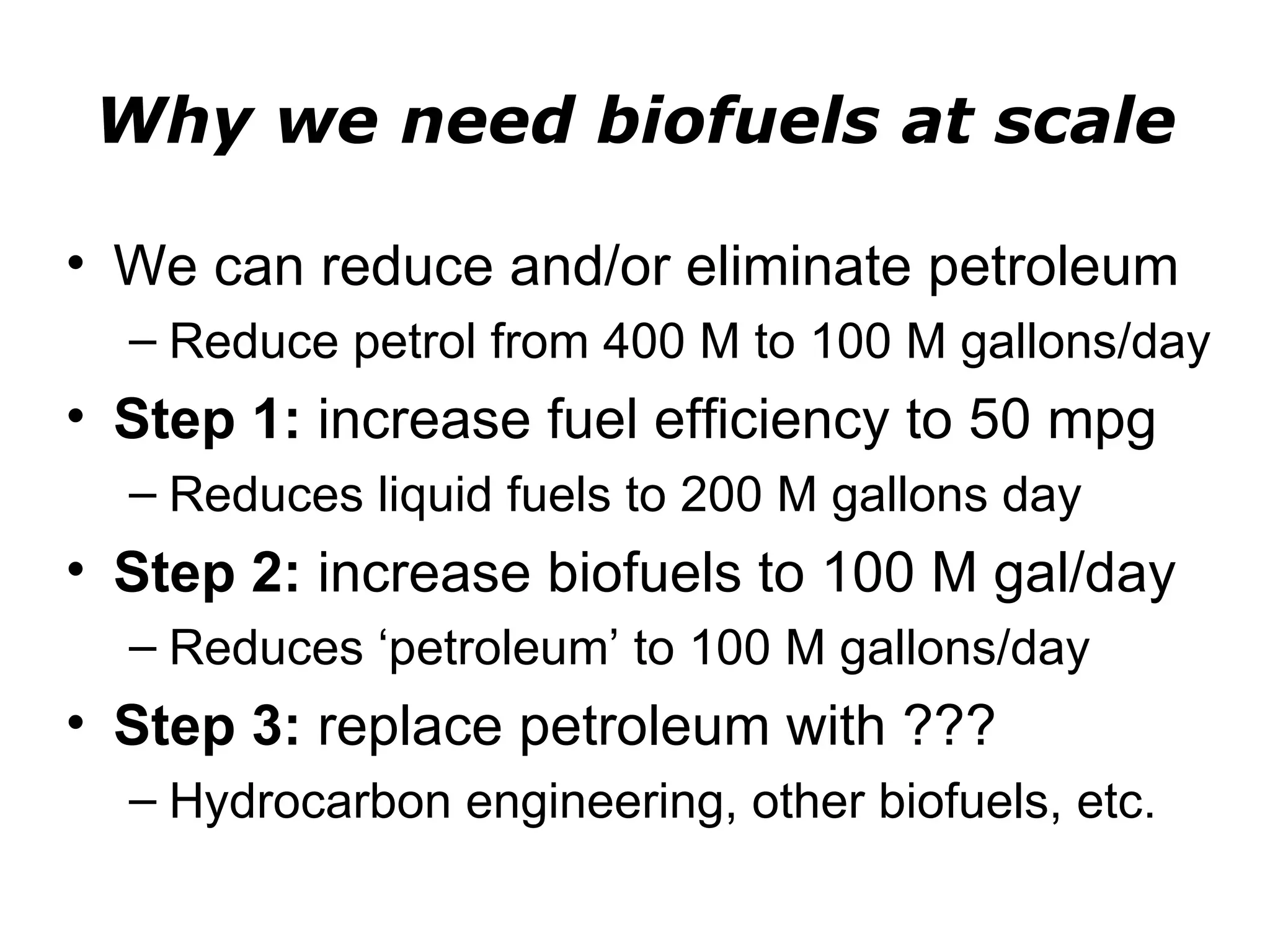 Why we need biofuels at scale

• We can reduce and/or eliminate petroleum
  – Reduce petrol from 400 M to 100 M gallons/day
• Step 1: increase fuel efficiency to 50 mpg
  – Reduces liquid fuels to 200 M gallons day
• Step 2: increase biofuels to 100 M gal/day
  – Reduces ‘petroleum’ to 100 M gallons/day
• Step 3: replace petroleum with ???
  – Hydrocarbon engineering, other biofuels, etc.
 