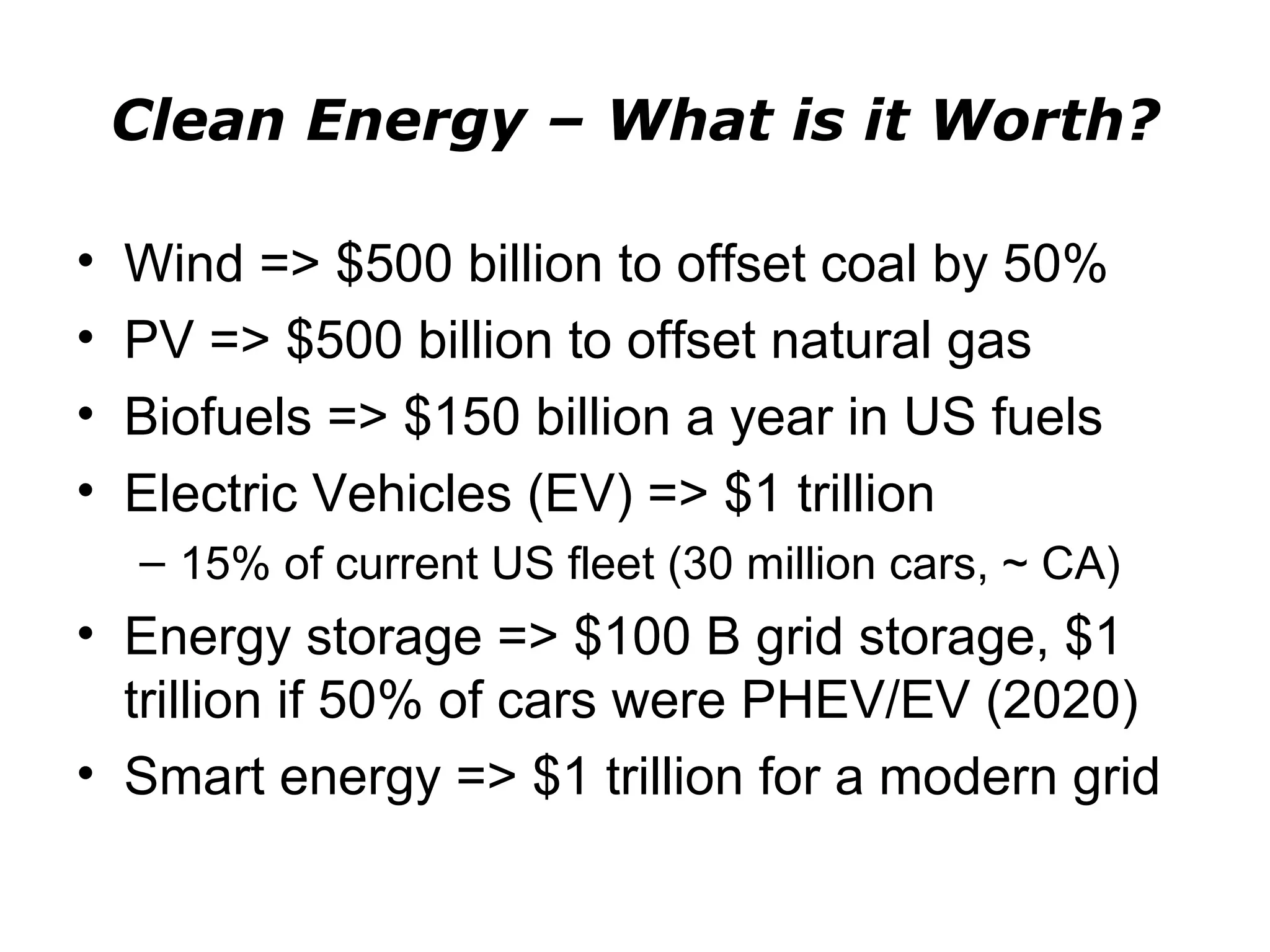 Clean Energy – What is it Worth?

•   Wind => $500 billion to offset coal by 50%
•   PV => $500 billion to offset natural gas
•   Biofuels => $150 billion a year in US fuels
•   Electric Vehicles (EV) => $1 trillion
    – 15% of current US fleet (30 million cars, ~ CA)
• Energy storage => $100 B grid storage, $1
  trillion if 50% of cars were PHEV/EV (2020)
• Smart energy => $1 trillion for a modern grid
 