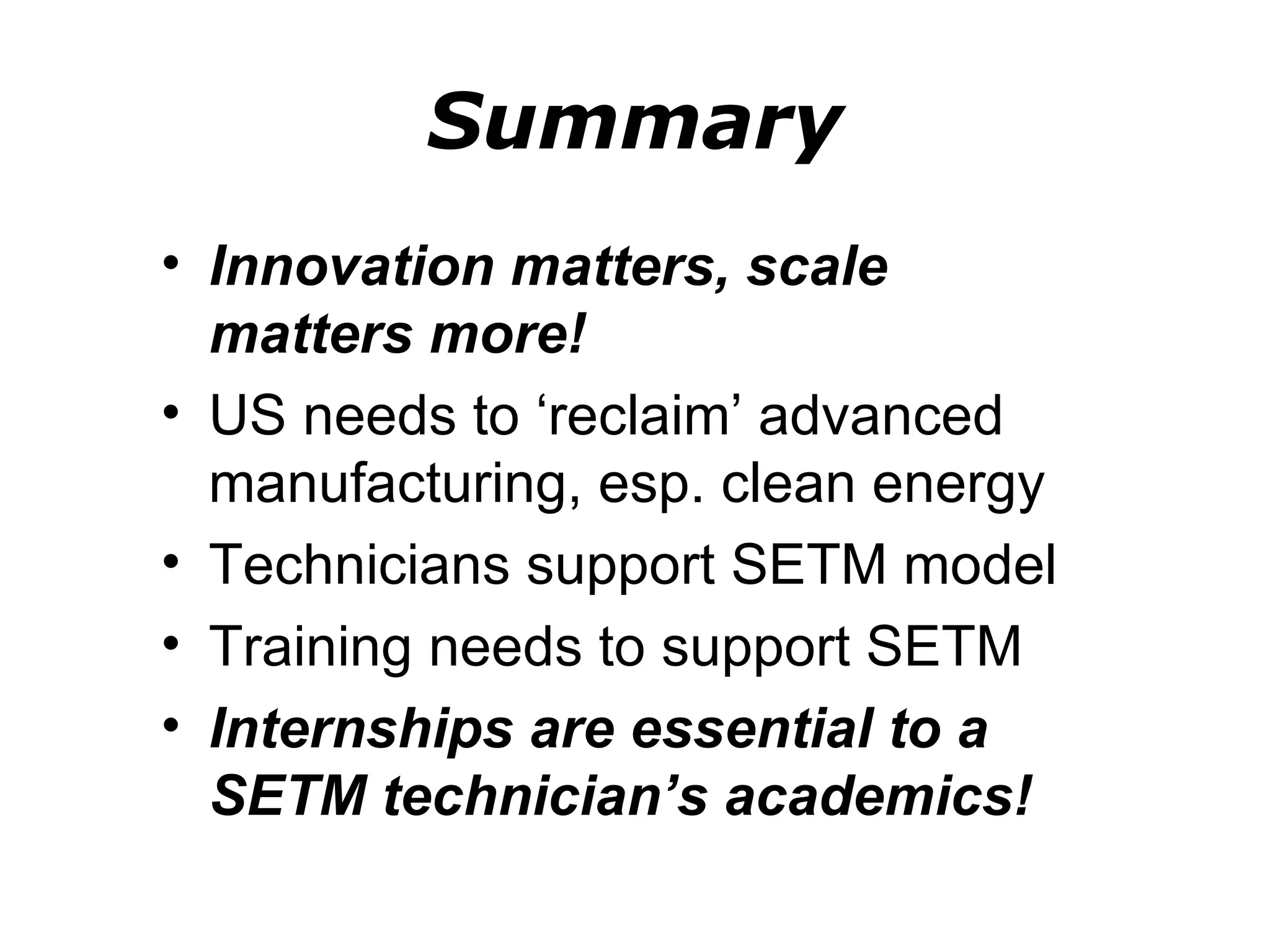 Summary
• Innovation matters, scale
  matters more!
• US needs to ‘reclaim’ advanced
  manufacturing, esp. clean energy
• Technicians support SETM model
• Training needs to support SETM
• Internships are essential to a
  SETM technician’s academics!
 