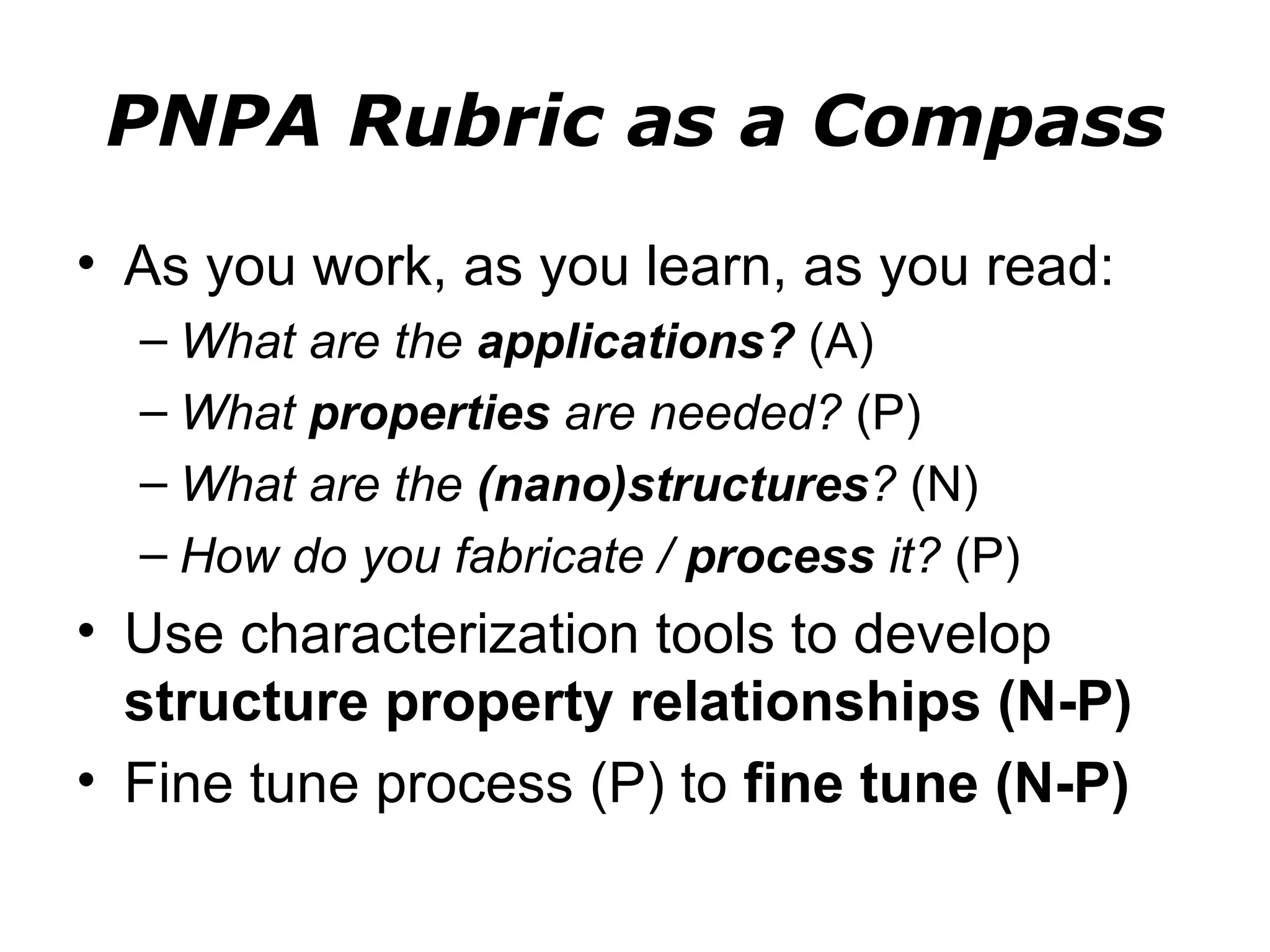 PNPA Rubric as a Compass
• As you work, as you learn, as you read:
  – What are the applications? (A)
  – What properties are needed? (P)
  – What are the (nano)structures? (N)
  – How do you fabricate / process it? (P)
• Use characterization tools to develop
  structure property relationships (N-P)
• Fine tune process (P) to fine tune (N-P)
 
