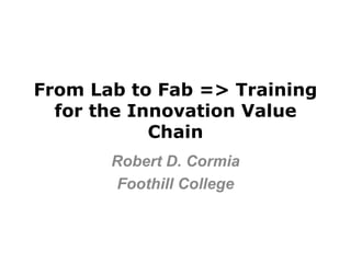 From Lab to Fab => Training
  for the Innovation Value
            Chain
       Robert D. Cormia
        Foothill College
 