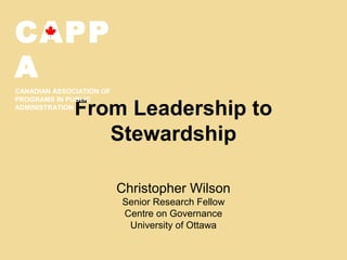 From Leadership to
Stewardship
Christopher Wilson
Senior Research Fellow
Centre on Governance
University of Ottawa
CAPP
A
CANADIAN ASSOCIATION OF
PROGRAMS IN PUBLIC
ADMINISTRATION
 
