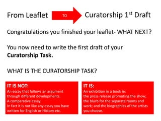 From Leaflet Curatorship 1st DraftTO
Congratulations you finished your leaflet- WHAT NEXT?
You now need to write the first draft of your
Curatorship Task.
WHAT IS THE CURATORSHIP TASK?
IT IS NOT:
An essay that follows an argument
through different developments.
A comparative essay.
In fact it is not like any essay you have
written for English or History etc.
IT IS:
An exhibition in a book ie:
the press release promoting the show;
the blurb for the separate rooms and
work; and the biographies of the artists
you choose.
 