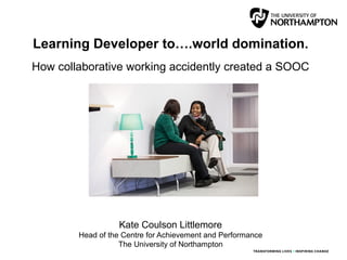 Learning Developer to….world domination.
How collaborative working accidently created a SOOC
Kate Coulson Littlemore
Head of the Centre for Achievement and Performance
The University of Northampton
 