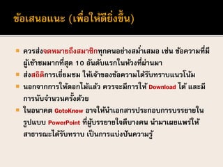  ควรส่งจดหมายถึงสมาชิกทุกคนอย่างสม่าเสมอ เช่น ข้อความที่มี
ผู้เข้าชมมากที่สุด 10 อันดับแรกในห้วงที่ผ่านมา
 ส่งสถิติการเยี่ยมชม ให้เจ้าของข้อความได้รับทราบแนวโน้ม
 นอกจากการให้ดอกไม้แล้ว ควรจะมีการให้ Download ได้ และมี
การนับจานวนครั้งด้วย
 ในอนาคต GotoKnow อาจให้นาเอกสารประกอบการบรรยายใน
รูปแบบ PowerPoint ที่ผู้บรรยายใจดีบางคน นามาเผยแพร่ให้
สาธารณะได้รับทราบ เป็นการแบ่งปันความรู้
 