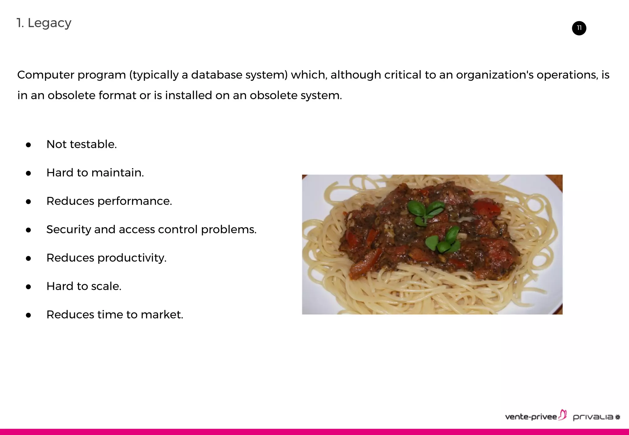 111. Legacy
Computer program (typically a database system) which, although critical to an organization's operations, is
in an obsolete format or is installed on an obsolete system.
● Not testable.
● Hard to maintain.
● Reduces performance.
● Security and access control problems.
● Reduces productivity.
● Hard to scale.
● Reduces time to market.
 