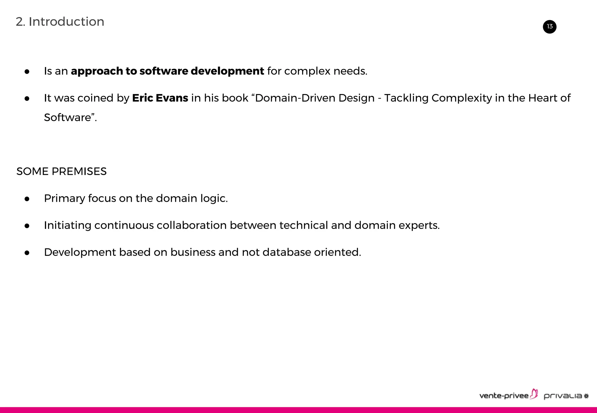 132. Introduction
● Is an approach to software development for complex needs.
● It was coined by Eric Evans in his book “Domain-Driven Design - Tackling Complexity in the Heart of
Software”.
SOME PREMISES
● Primary focus on the domain logic.
● Initiating continuous collaboration between technical and domain experts.
● Development based on business and not database oriented.
 