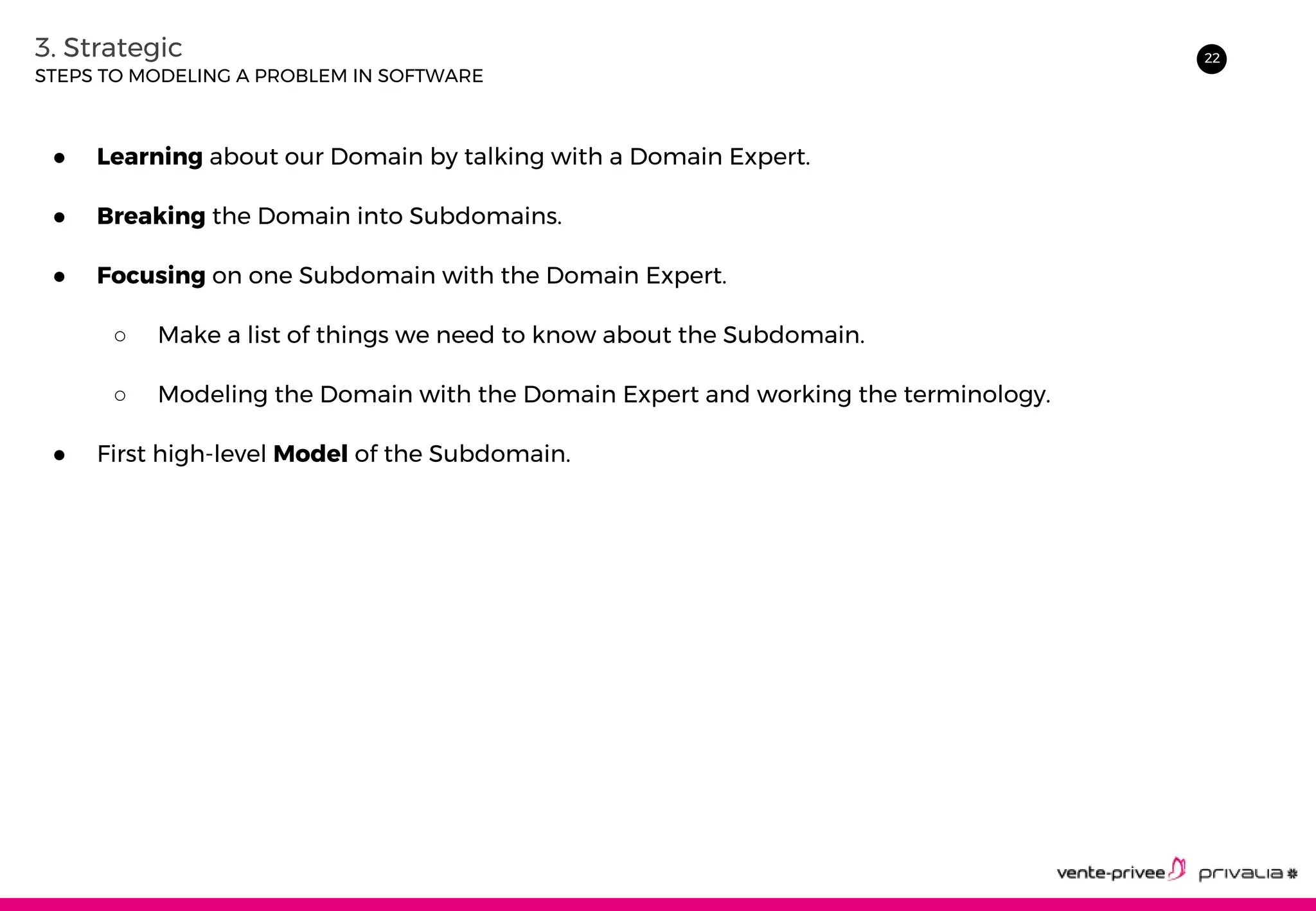 223. Strategic
● Learning about our Domain by talking with a Domain Expert.
● Breaking the Domain into Subdomains.
● Focusing on one Subdomain with the Domain Expert.
○ Make a list of things we need to know about the Subdomain.
○ Modeling the Domain with the Domain Expert and working the terminology.
● First high-level Model of the Subdomain.
STEPS TO MODELING A PROBLEM IN SOFTWARE
 