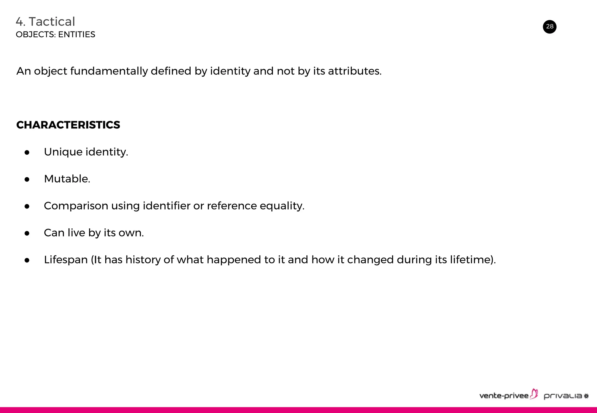 284. Tactical
OBJECTS: ENTITIES
An object fundamentally defined by identity and not by its attributes.
CHARACTERISTICS
● Unique identity.
● Mutable.
● Comparison using identifier or reference equality.
● Can live by its own.
● Lifespan (It has history of what happened to it and how it changed during its lifetime).
 