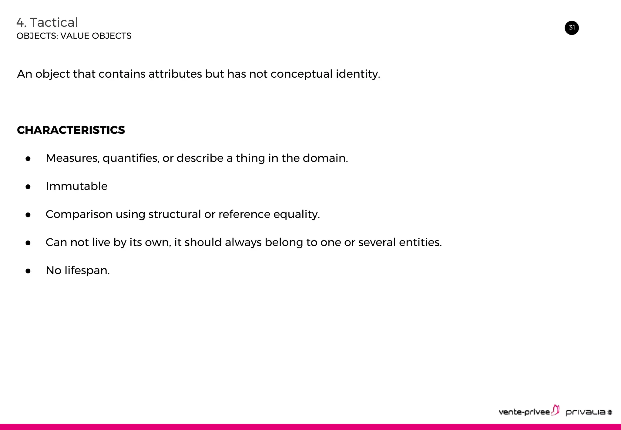 314. Tactical
OBJECTS: VALUE OBJECTS
An object that contains attributes but has not conceptual identity.
CHARACTERISTICS
● Measures, quantifies, or describe a thing in the domain.
● Immutable
● Comparison using structural or reference equality.
● Can not live by its own, it should always belong to one or several entities.
● No lifespan.
 