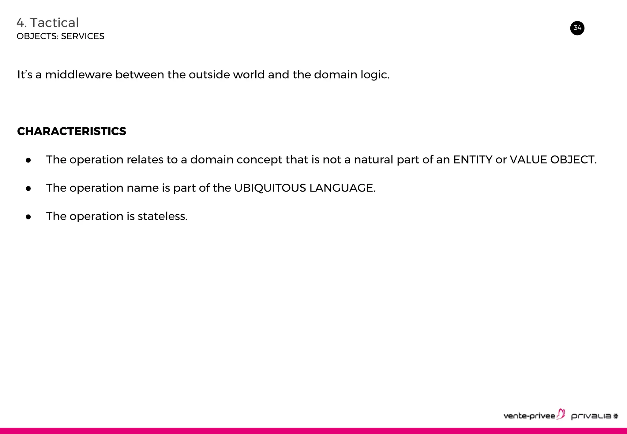 344. Tactical
OBJECTS: SERVICES
It’s a middleware between the outside world and the domain logic.
CHARACTERISTICS
● The operation relates to a domain concept that is not a natural part of an ENTITY or VALUE OBJECT.
● The operation name is part of the UBIQUITOUS LANGUAGE.
● The operation is stateless.
 