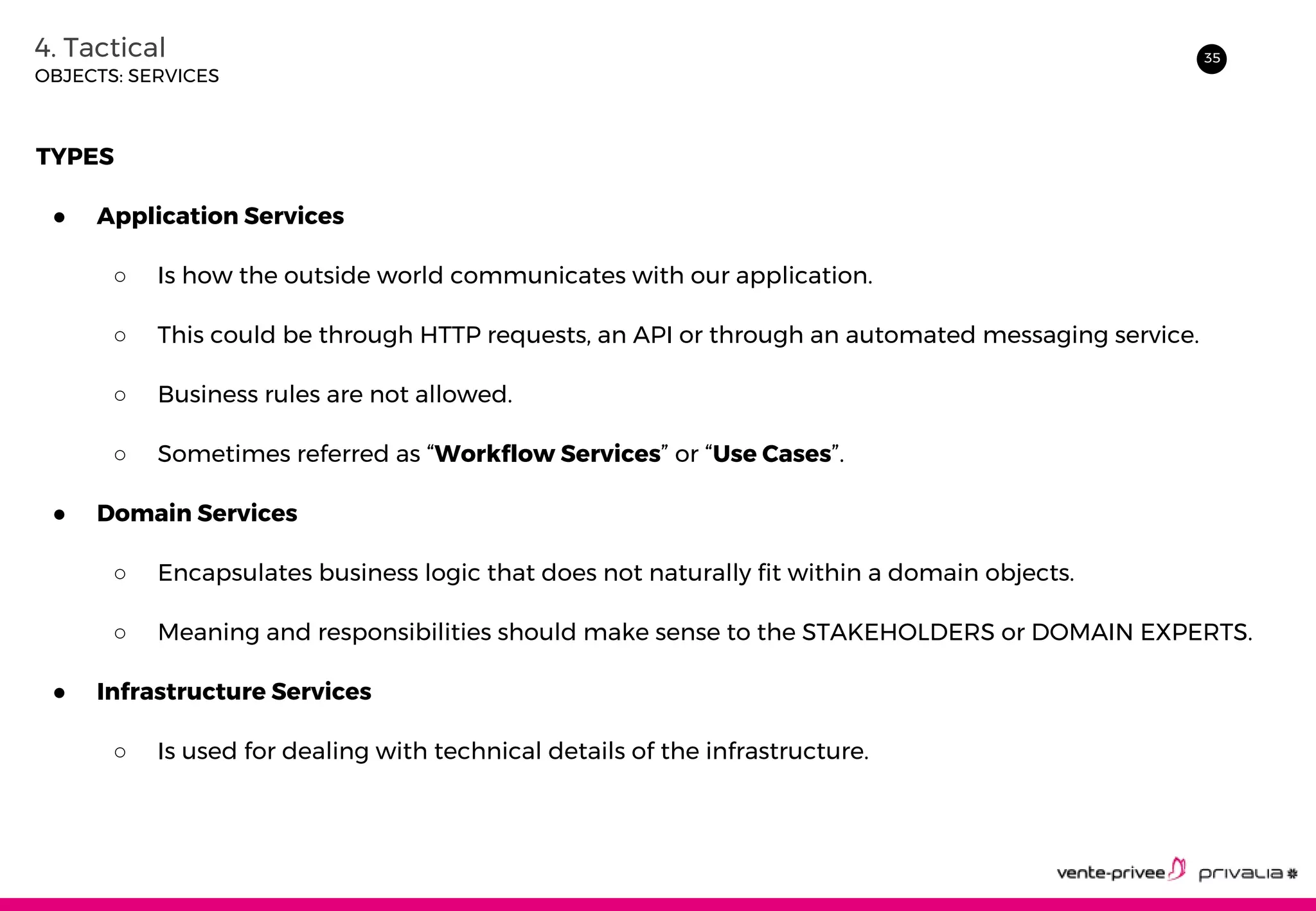 354. Tactical
OBJECTS: SERVICES
TYPES
● Application Services
○ Is how the outside world communicates with our application.
○ This could be through HTTP requests, an API or through an automated messaging service.
○ Business rules are not allowed.
○ Sometimes referred as “Workflow Services” or “Use Cases”.
● Domain Services
○ Encapsulates business logic that does not naturally fit within a domain objects.
○ Meaning and responsibilities should make sense to the STAKEHOLDERS or DOMAIN EXPERTS.
● Infrastructure Services
○ Is used for dealing with technical details of the infrastructure.
 