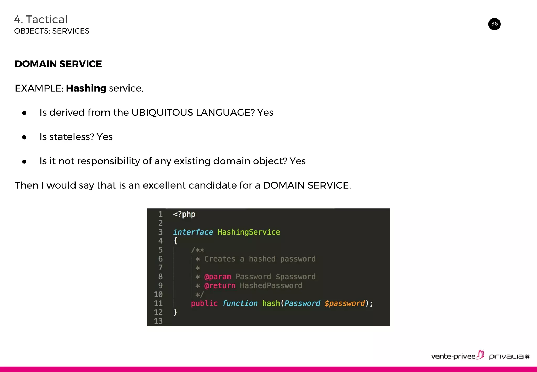 364. Tactical
OBJECTS: SERVICES
DOMAIN SERVICE
EXAMPLE: Hashing service.
● Is derived from the UBIQUITOUS LANGUAGE? Yes
● Is stateless? Yes
● Is it not responsibility of any existing domain object? Yes
Then I would say that is an excellent candidate for a DOMAIN SERVICE.
 