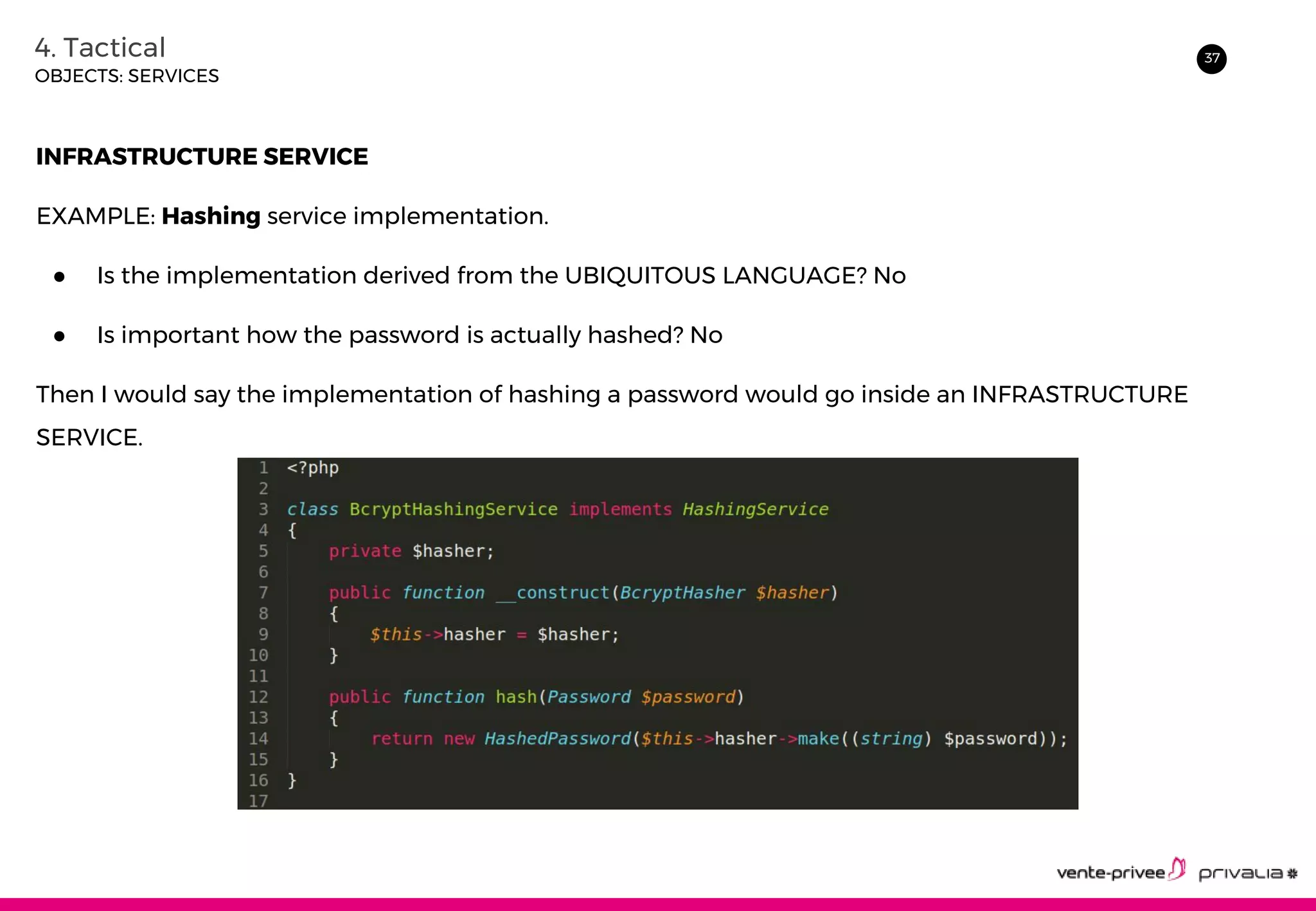374. Tactical
OBJECTS: SERVICES
INFRASTRUCTURE SERVICE
EXAMPLE: Hashing service implementation.
● Is the implementation derived from the UBIQUITOUS LANGUAGE? No
● Is important how the password is actually hashed? No
Then I would say the implementation of hashing a password would go inside an INFRASTRUCTURE
SERVICE.
 