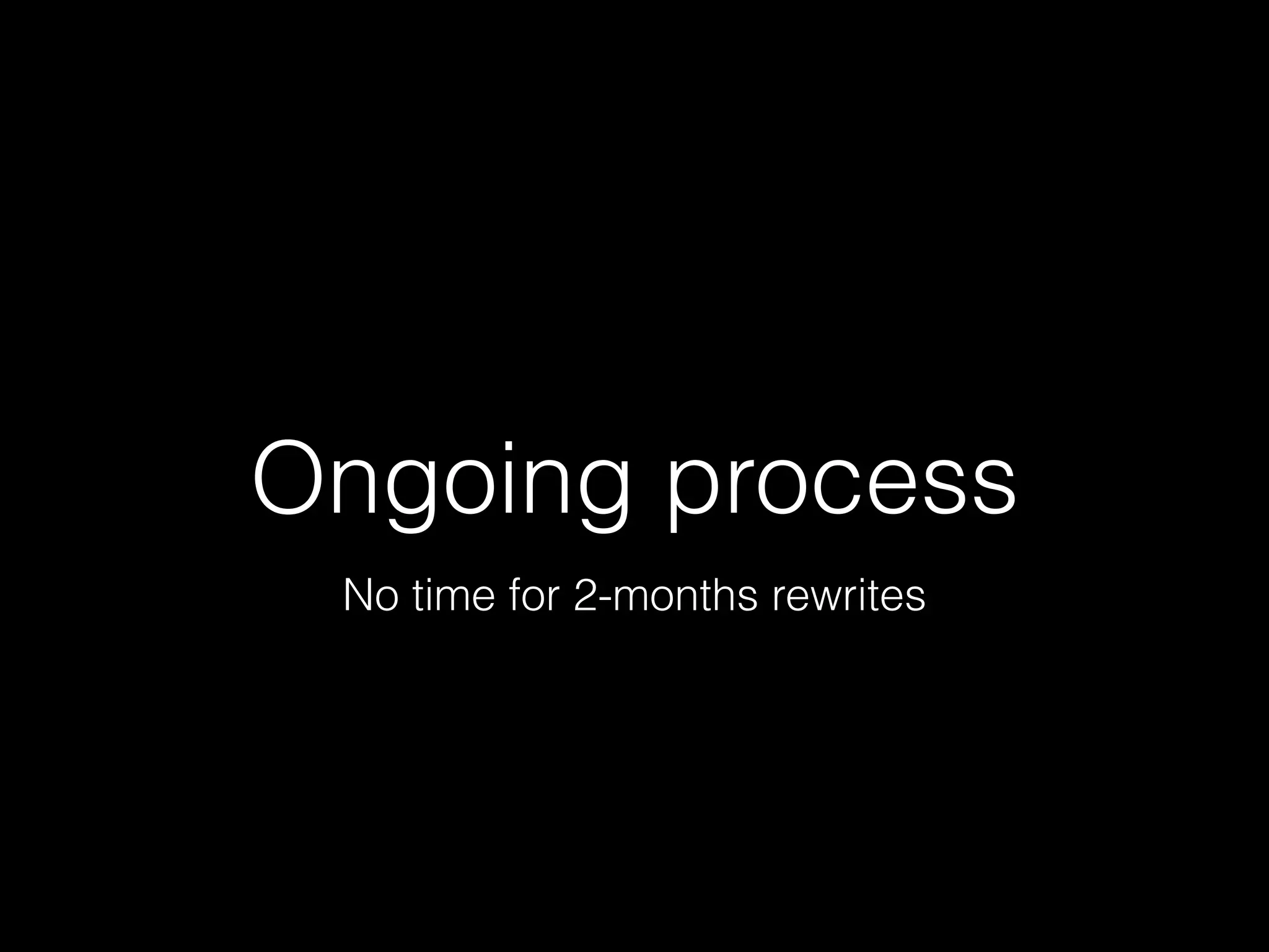 Ongoing process
No time for 2-months rewrites
 
