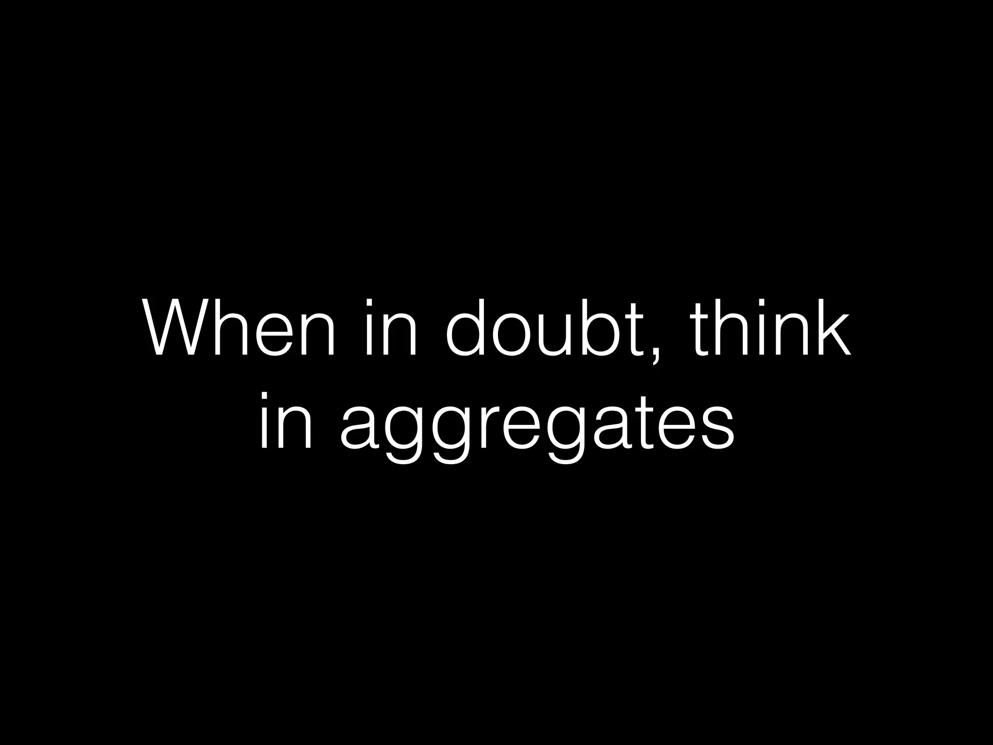 When in doubt, think
in aggregates
 