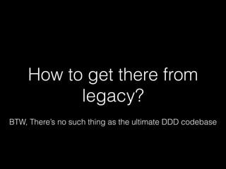 How to get there from
legacy?
BTW, There’s no such thing as the ultimate DDD codebase
 