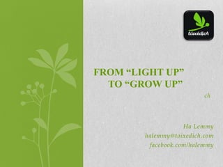 ch
Ha Lemmy
halemmy@toixedich.com
facebook.com/halemmy
FROM “LIGHT UP”
TO “GROW UP”
 