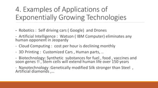 4. Examples of Applications of
Exponentially Growing Technologies
- Robotics : Self driving cars ( Google) and Drones
- Artificial Intelligence : Watson ( IBM Computer) eliminates any
human opponent in Jeopardy
- Cloud Computing : cost per hour is declining monthly
- 3D Printing : Customized Cars , Human parts, ..
- Biotechnology: Synthetic substances for fuel , food , vaccines and
soon genes !! , Stem cells will extend human life over 150 years
- Nanotechnology :Genetically modified Silk stronger than Steel ,
Artificial diamonds ,…
 
