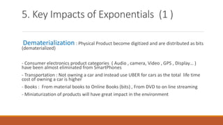 5. Key Impacts of Exponentials (1 )
Dematerialization : Physical Product become digitized and are distributed as bits
(dematerialized)
- Consumer electronics product categories ( Audio , camera, Video , GPS , Display… )
have been almost eliminated from SmartPhones
- Transportation : Not owning a car and instead use UBER for cars as the total life time
cost of owning a car is higher
- Books : From material books to Online Books (bits) , From DVD to on line streaming
- Miniaturization of products will have great impact in the environment
 