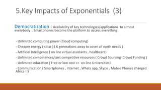 5.Key Impacts of Exponentials (3)
Democratization : Availability of key technologies/applications to almost
everybody . Smartphones become the platform to access everything
- Unlimited computing power (Cloud computing)
- Cheaper energy ( solar ) ( 6 generations away to cover all earth needs )
- Artificial Intelligence ( on line virtual assistants , healthcare)
- Unlimited competences/cost competitive resources ( Crowd Sourcing ,Crowd Funding )
- Unlimited education ( Free or low cost >> on line Universities)
- Communication ( Smartphones , Internet , Whats app, Skype , Mobile Phones changed
Africa !!)
 