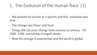 1. The Evolution of the Human Race (1)
- We evolved to survive as a species and this evolution was
slow
- The change was linear and local .
- Things did not even change from century to century . Till
1500 -1700 everything changed slowly
- Now the change is exponential and the world is global
 