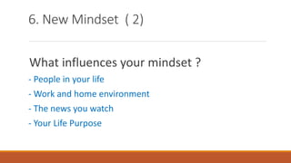 6. New Mindset ( 2)
What influences your mindset ?
- People in your life
- Work and home environment
- The news you watch
- Your Life Purpose
 