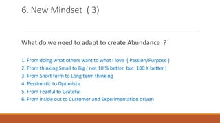 6. New Mindset ( 3)
What do we need to adapt to create Abundance ?
1. From doing what others want to what I love ( Passion/Purpose )
2. From thinking Small to Big ( not 10 % better but 100 X better )
3. From Short term to Long term thinking
4. Pessimistic to Optimistic
5. From Fearful to Grateful
6. From inside out to Customer and Experimentation driven
 